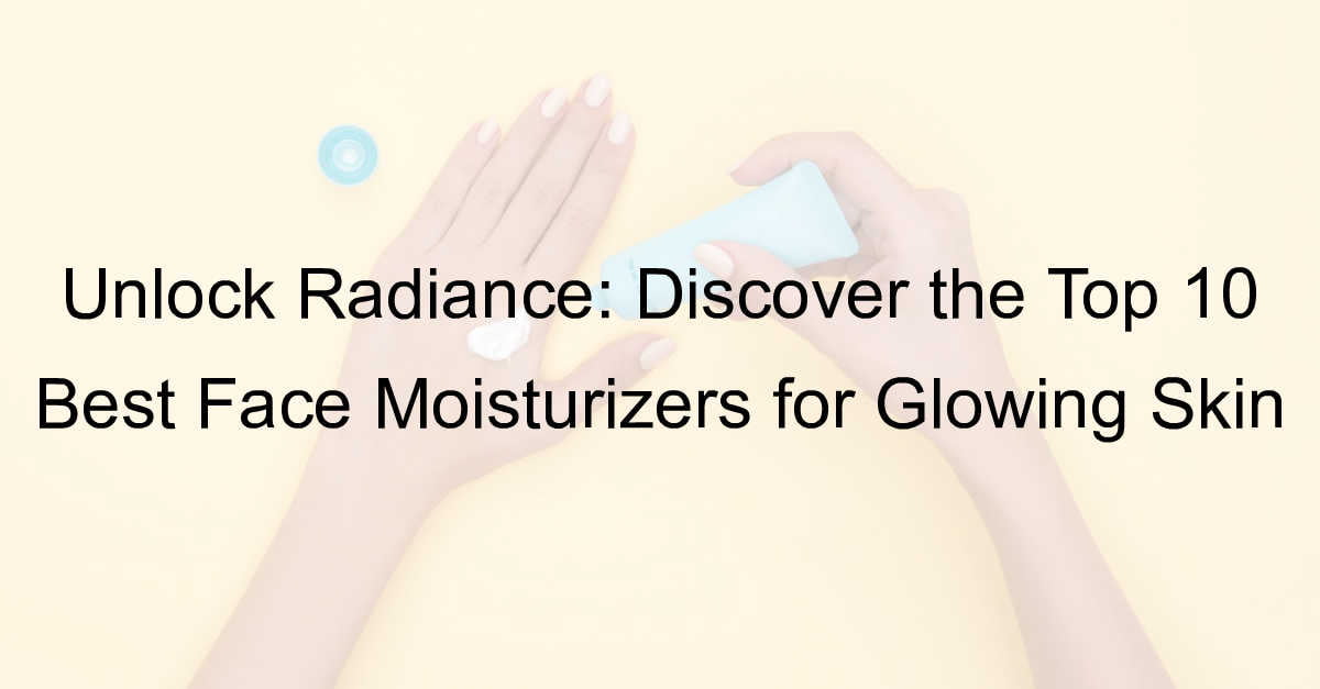 Top 10 Best Face Moisturizers for Glowing Skin